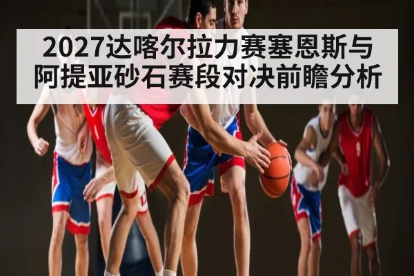 2027达喀尔拉力赛塞恩斯与阿提亚砂石赛段对决前瞻分析
