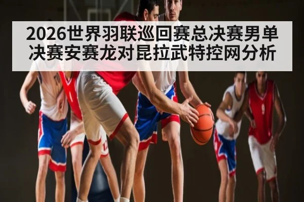 2026世界羽联巡回赛总决赛男单决赛安赛龙对昆拉武特控网分析